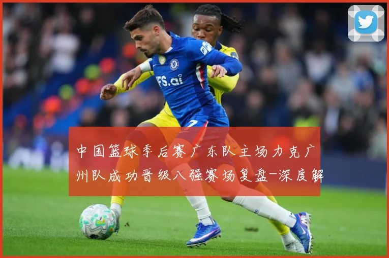 中国篮球季后赛广东队主场力克广州队成功晋级八强赛场复盘-深度解析