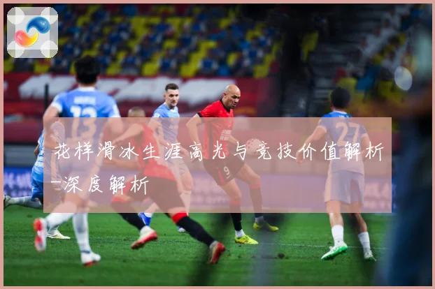花样滑冰生涯高光与竞技价值解析-深度解析