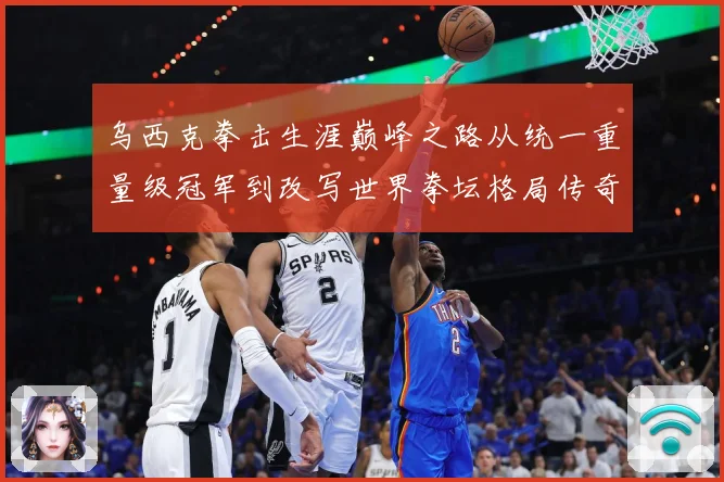 乌西克拳击生涯巅峰之路从统一重量级冠军到改写世界拳坛格局传奇-深度解析
