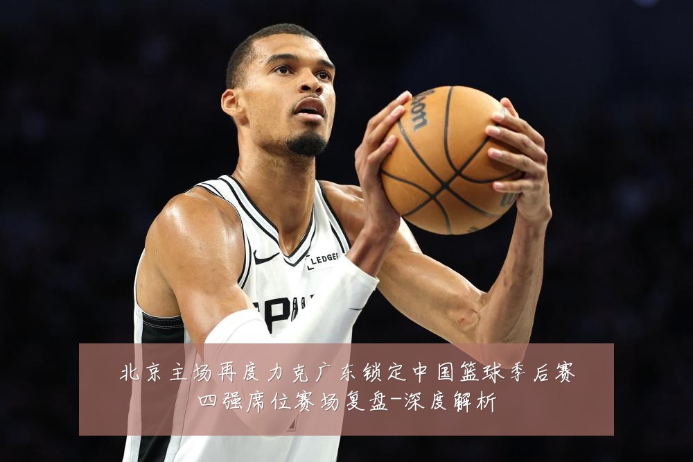 北京主场再度力克广东锁定中国篮球季后赛四强席位赛场复盘-深度解析