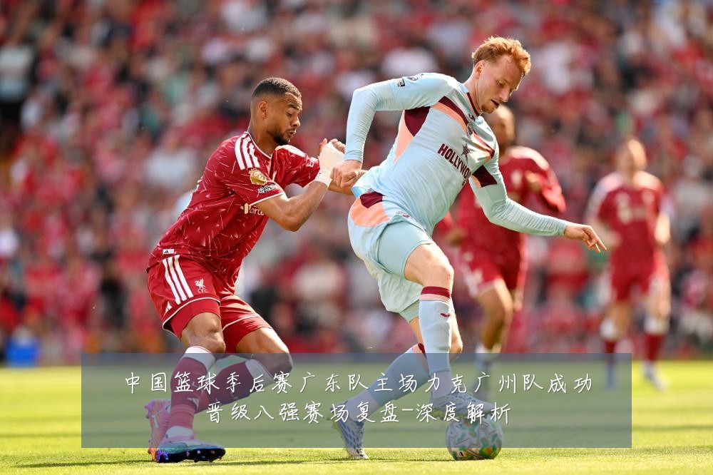 中国篮球季后赛广东队主场力克广州队成功晋级八强赛场复盘-深度解析